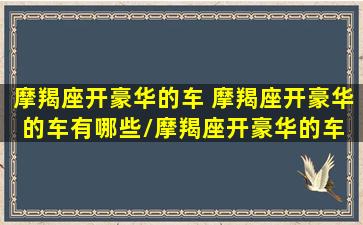 摩羯座开豪华的车 摩羯座开豪华的车有哪些/摩羯座开豪华的车 摩羯座开豪华的车有哪些-我的网站